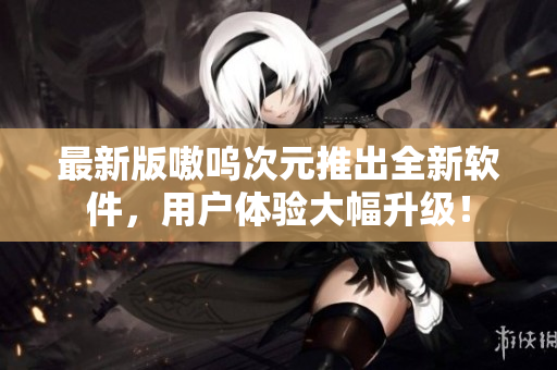 最新版嗷呜次元推出全新软件，用户体验大幅升级！