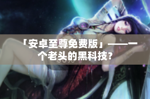 「安卓至尊免费版」——一个老头的黑科技？