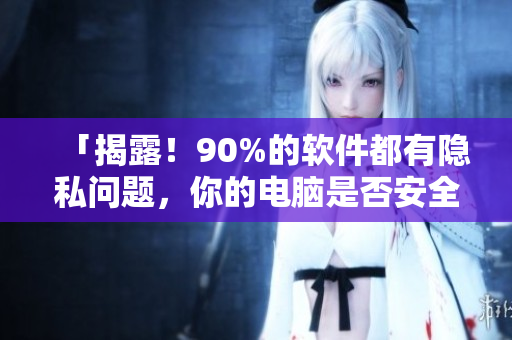「揭露！90%的软件都有隐私问题，你的电脑是否安全？」