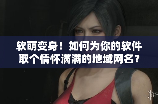 软萌变身！如何为你的软件取个情怀满满的地域网名？