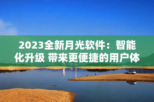 2023全新月光软件：智能化升级 带来更便捷的用户体验
