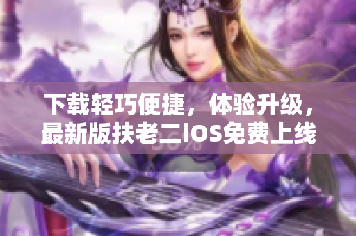 下载轻巧便捷，体验升级，最新版扶老二iOS免费上线