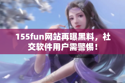 155fun网站再曝黑料，社交软件用户需警惕！