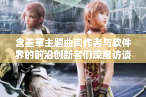 含羞草主题曲词作者与软件界的前沿创新者们深度访谈