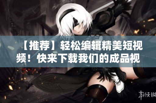 【推荐】轻松编辑精美短视频！快来下载我们的成品视频软件！