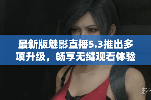 最新版魅影直播5.3推出多项升级，畅享无缝观看体验