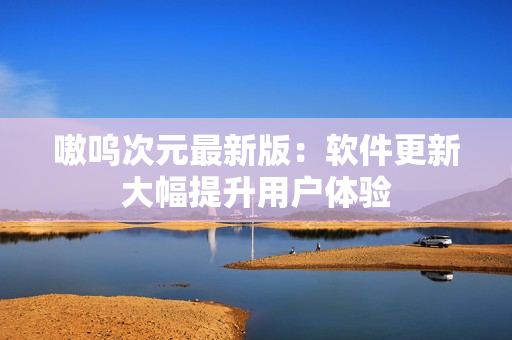 嗷呜次元最新版：软件更新大幅提升用户体验