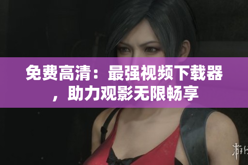 免费高清：最强视频下载器，助力观影无限畅享