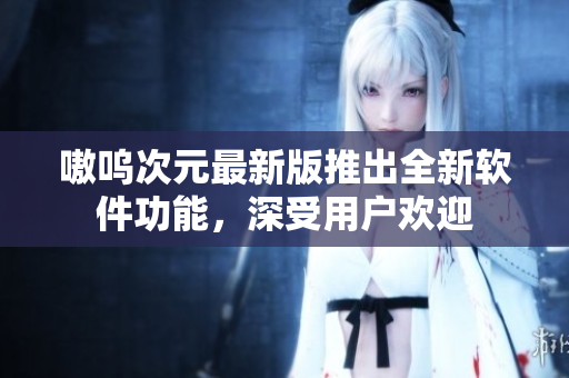 嗷呜次元最新版推出全新软件功能，深受用户欢迎