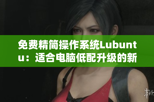 免费精简操作系统Lubuntu：适合电脑低配升级的新选择