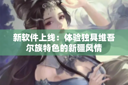 新软件上线：体验独具维吾尔族特色的新疆风情
