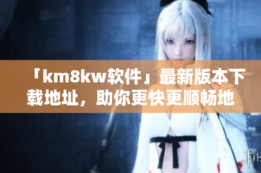 「km8kw软件」最新版本下载地址，助你更快更顺畅地工作