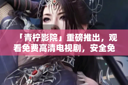 「青柠影院」重磅推出，观看免费高清电视剧，安全免费无广告