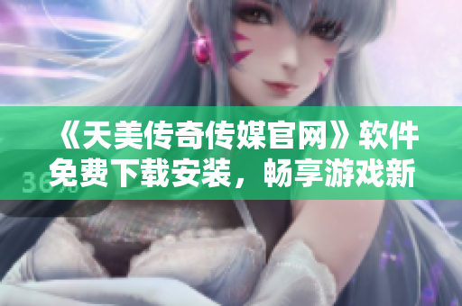 《天美传奇传媒官网》软件免费下载安装，畅享游戏新体验！