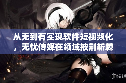 从无到有实现软件短视频化，无忧传媒在领域披荆斩棘