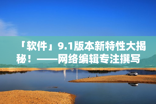 「软件」9.1版本新特性大揭秘！——网络编辑专注撰写
