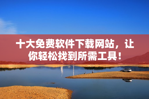 十大免费软件下载网站，让你轻松找到所需工具！