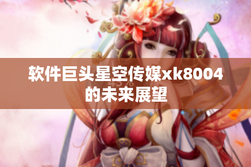 软件巨头星空传媒xk8004的未来展望