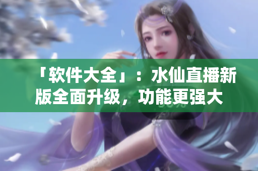 「软件大全」：水仙直播新版全面升级，功能更强大