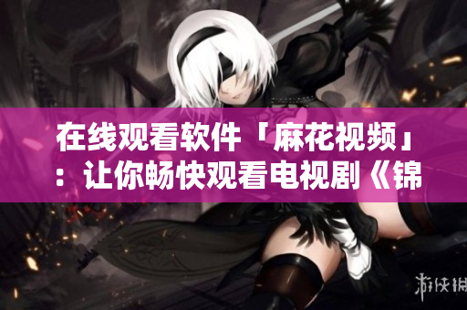 在线观看软件「麻花视频」：让你畅快观看电视剧《锦镖人》