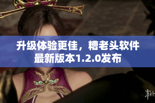 升级体验更佳，糟老头软件最新版本1.2.0发布