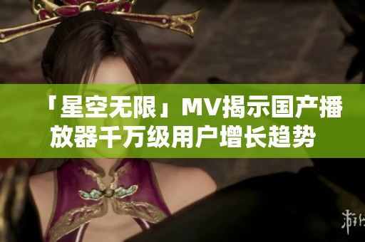「星空无限」MV揭示国产播放器千万级用户增长趋势