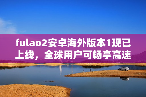 fulao2安卓海外版本1现已上线，全球用户可畅享高速传输！