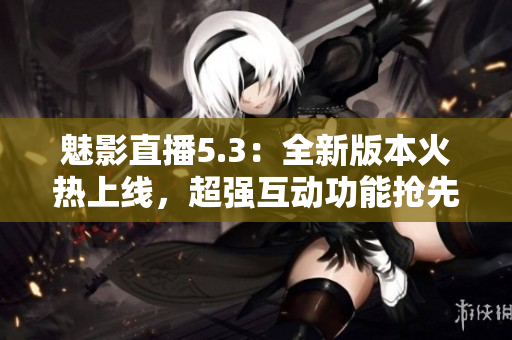 魅影直播5.3：全新版本火热上线，超强互动功能抢先体验！