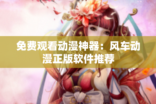 免费观看动漫神器：风车动漫正版软件推荐