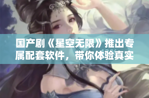 国产剧《星空无限》推出专属配套软件，带你体验真实星际探索