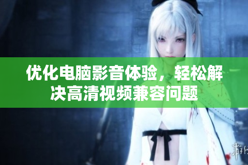 优化电脑影音体验，轻松解决高清视频兼容问题