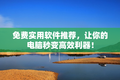 免费实用软件推荐，让你的电脑秒变高效利器！