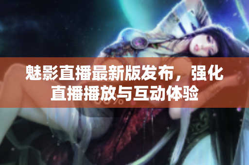 魅影直播最新版发布，强化直播播放与互动体验
