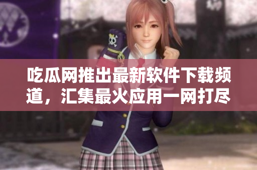 吃瓜网推出最新软件下载频道，汇集最火应用一网打尽