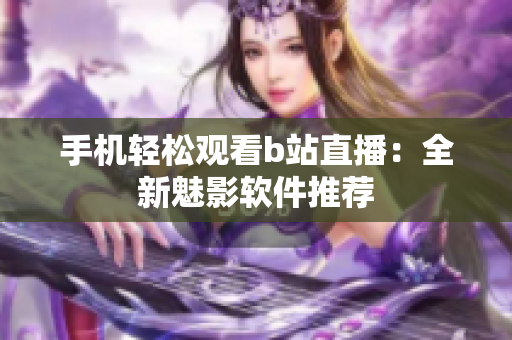 手机轻松观看b站直播：全新魅影软件推荐