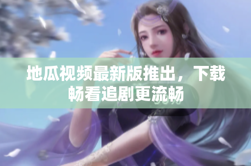地瓜视频最新版推出，下载畅看追剧更流畅
