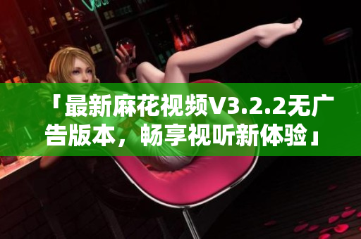 「最新麻花视频V3.2.2无广告版本，畅享视听新体验」