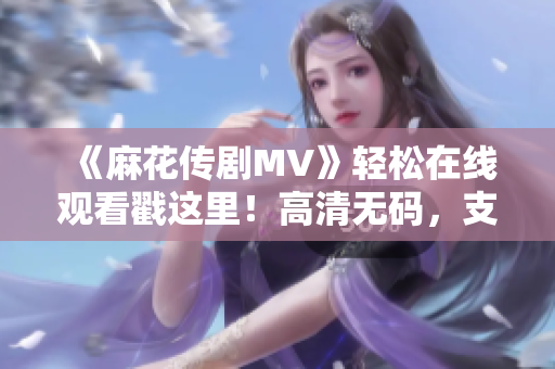 《麻花传剧MV》轻松在线观看戳这里！高清无码，支持多平台！