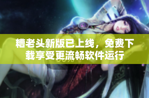 糟老头新版已上线，免费下载享受更流畅软件运行