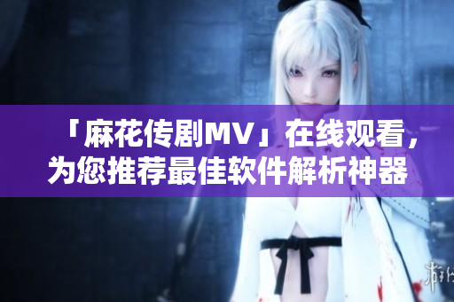 「麻花传剧MV」在线观看，为您推荐最佳软件解析神器