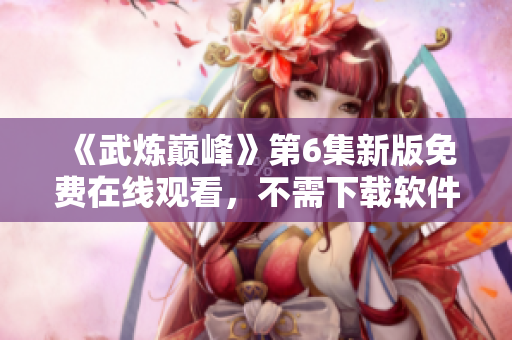 《武炼巅峰》第6集新版免费在线观看，不需下载软件！
