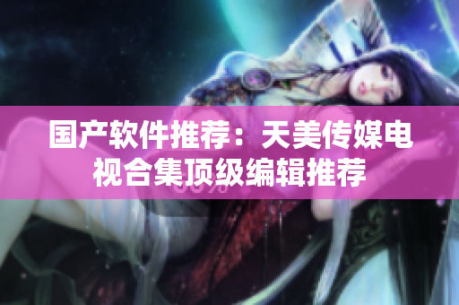国产软件推荐：天美传媒电视合集顶级编辑推荐