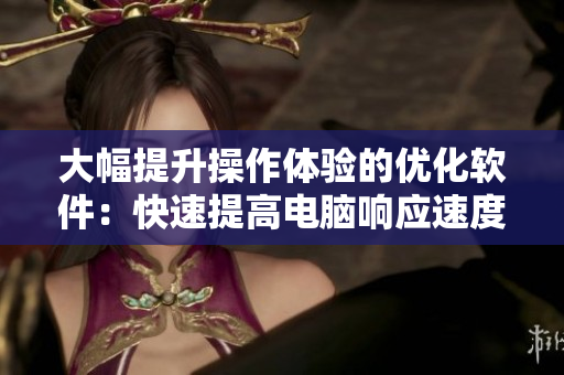 大幅提升操作体验的优化软件：快速提高电脑响应速度