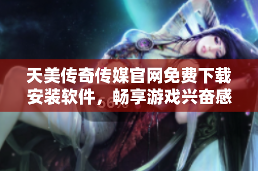 天美传奇传媒官网免费下载安装软件，畅享游戏兴奋感！