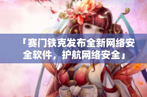 「赛门铁克发布全新网络安全软件，护航网络安全」