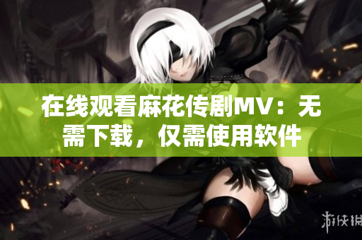 在线观看麻花传剧MV：无需下载，仅需使用软件