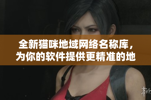 全新猫咪地域网络名称库，为你的软件提供更精准的地理定位！