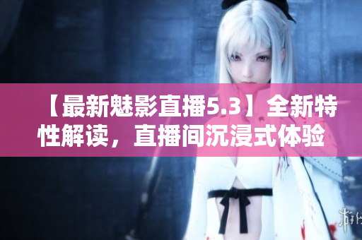 【最新魅影直播5.3】全新特性解读，直播间沉浸式体验再升级