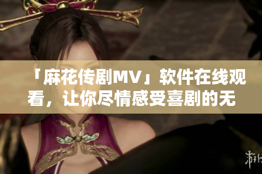 「麻花传剧MV」软件在线观看，让你尽情感受喜剧的无限欢乐