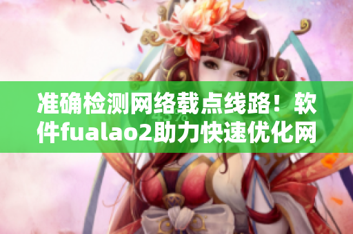 准确检测网络载点线路！软件fualao2助力快速优化网络连接